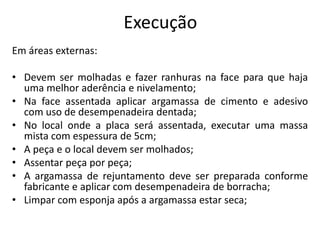 Execução
Em áreas externas:
• Devem ser molhadas e fazer ranhuras na face para que haja
uma melhor aderência e nivelamento;
• Na face assentada aplicar argamassa de cimento e adesivo
com uso de desempenadeira dentada;
• No local onde a placa será assentada, executar uma massa
mista com espessura de 5cm;
• A peça e o local devem ser molhados;
• Assentar peça por peça;
• A argamassa de rejuntamento deve ser preparada conforme
fabricante e aplicar com desempenadeira de borracha;
• Limpar com esponja após a argamassa estar seca;
 