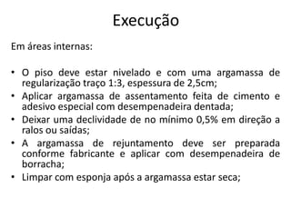 Execução
Em áreas internas:
• O piso deve estar nivelado e com uma argamassa de
regularização traço 1:3, espessura de 2,5cm;
• Aplicar argamassa de assentamento feita de cimento e
adesivo especial com desempenadeira dentada;
• Deixar uma declividade de no mínimo 0,5% em direção a
ralos ou saídas;
• A argamassa de rejuntamento deve ser preparada
conforme fabricante e aplicar com desempenadeira de
borracha;
• Limpar com esponja após a argamassa estar seca;
 
