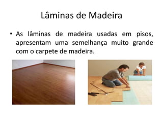 Lâminas de Madeira
• As lâminas de madeira usadas em pisos,
apresentam uma semelhança muito grande
com o carpete de madeira.
 