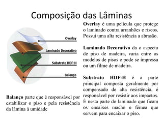 Composição das Lâminas
Overlay é uma película que protege
o laminado contra arranhões e riscos.
Possui uma alta resistência a abrasão.
Laminado Decorativo da o aspecto
de piso de madeira, varia entre os
modelos de pisos e pode se impressa
ou um filme de madeira.
Substrato HDF-H é a parte
principal composta geralmente por
compensado de alta resistência, é
responsável por resistir aos impactos.
É nesta parte do laminado que ficam
os encaixes macho e fêmea que
servem para encaixar o piso.
Balanço parte que é responsável por
estabilizar o piso e pela resistência
da lâmina à umidade
 