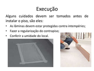 Execução
Alguns cuidados devem ser tomados antes de
instalar o piso, são eles:
• As lâminas devem estar protegidas contra intempéries;
• Fazer a regularização do contrapiso;
• Conferir a umidade do local.
 