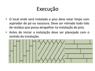Execução
• O local onde será instalado o piso deve estar limpo com
aspirador de pó ou vassoura. Deve ser retirado todo tido
de resíduo que possa atrapalhar na instalação do piso.
• Antes de iniciar a instalação deve ser planejado com o
sentido da instalação.
 