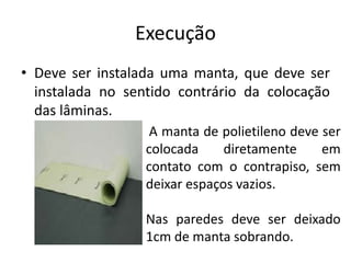Execução
• Deve ser instalada uma manta, que deve ser
instalada no sentido contrário da colocação
das lâminas.
A manta de polietileno deve ser
colocada diretamente em
contato com o contrapiso, sem
deixar espaços vazios.
Nas paredes deve ser deixado
1cm de manta sobrando.
 