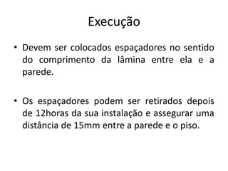 Execução
• Devem ser colocados espaçadores no sentido
do comprimento da lâmina entre ela e a
parede.
• Os espaçadores podem ser retirados depois
de 12horas da sua instalação e assegurar uma
distância de 15mm entre a parede e o piso.
 