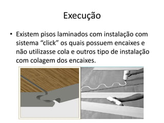 Execução
• Existem pisos laminados com instalação com
sistema “click” os quais possuem encaixes e
não utilizasse cola e outros tipo de instalação
com colagem dos encaixes.
 
