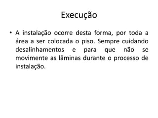 Execução
• A instalação ocorre desta forma, por toda a
área a ser colocada o piso. Sempre cuidando
desalinhamentos e para que não se
movimente as lâminas durante o processo de
instalação.
 