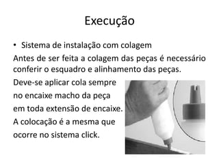 Execução
• Sistema de instalação com colagem
Antes de ser feita a colagem das peças é necessário
conferir o esquadro e alinhamento das peças.
Deve-se aplicar cola sempre
no encaixe macho da peça
em toda extensão de encaixe.
A colocação é a mesma que
ocorre no sistema click.
 