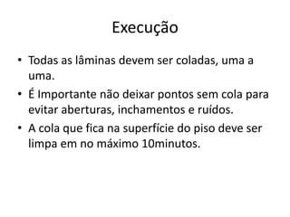 Execução
• Todas as lâminas devem ser coladas, uma a
uma.
• É Importante não deixar pontos sem cola para
evitar aberturas, inchamentos e ruídos.
• A cola que fica na superfície do piso deve ser
limpa em no máximo 10minutos.
 