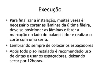Execução
• Para finalizar a instalação, muitas vezes é
necessário cortar as lâminas da última fileira,
deve se posicionar as lâminas e fazer a
marcação do lado do balanceador e realizar o
corte com uma serra.
• Lembrando sempre de colocar os espaçadores
• Após todo piso instalado é recomendado uso
de cintas e usar os espaçadores, deixando
secar por 12horas.
 
