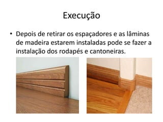 Execução
• Depois de retirar os espaçadores e as lâminas
de madeira estarem instaladas pode se fazer a
instalação dos rodapés e cantoneiras.
 