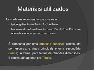 Materiais utilizados
As madeiras recomendas para se usar:
• Ipê, Angelim, Louro Pardo, Angico Preto
• Madeiras de reflorestamento como Eucalipto e Pinos em
obras de menores portes, como casas.
• É composta por uma armação principal: constituída
por tesouras, e vigas principais e uma secundária
(trama). A trama, para telhas de Grandes dimensões,
é constituída apenas por Terças.
 