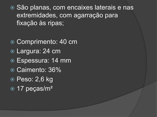  São planas, com encaixes laterais e nas
extremidades, com agarração para
fixação às ripas;
 Comprimento: 40 cm
 Largura: 24 cm
 Espessura: 14 mm
 Caimento: 36%
 Peso: 2,6 kg
 17 peças/m²
 