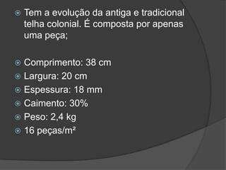  Tem a evolução da antiga e tradicional
telha colonial. É composta por apenas
uma peça;
 Comprimento: 38 cm
 Largura: 20 cm
 Espessura: 18 mm
 Caimento: 30%
 Peso: 2,4 kg
 16 peças/m²
 