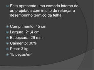 Esta apresenta uma camada interna de
ar, projetada com intuito de reforçar o
desempenho térmico da telha;
 Comprimento: 45 cm
 Largura: 21,4 cm
 Espessura: 26 mm
 Caimento: 30%
 Peso: 3 kg
 15 peças/m²
 