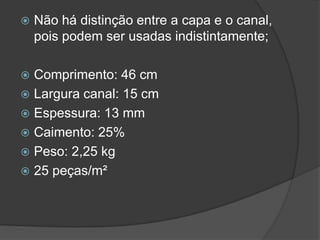  Não há distinção entre a capa e o canal,
pois podem ser usadas indistintamente;
 Comprimento: 46 cm
 Largura canal: 15 cm
 Espessura: 13 mm
 Caimento: 25%
 Peso: 2,25 kg
 25 peças/m²
 