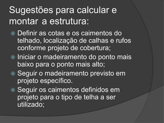 Sugestões para calcular e
montar a estrutura:
 Definir as cotas e os caimentos do
telhado, localização de calhas e rufos
conforme projeto de cobertura;
 Iniciar o madeiramento do ponto mais
baixo para o ponto mais alto;
 Seguir o madeiramento previsto em
projeto específico.
 Seguir os caimentos definidos em
projeto para o tipo de telha a ser
utilizado;
 