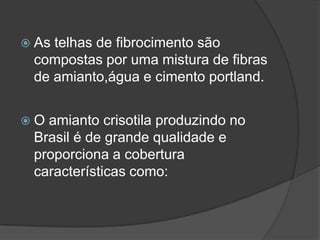  As telhas de fibrocimento são
compostas por uma mistura de fibras
de amianto,água e cimento portland.
 O amianto crisotila produzindo no
Brasil é de grande qualidade e
proporciona a cobertura
características como:
 