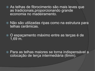  As telhas de fibrocimento são mais leves que
as tradicionais,proporcionando grande
economia no madeiramento.
 Não são utilizadas ripas como na estrutura para
telhas cerâmicas.
 O espaçamento máximo entre as terças é de
1,69 m.
 Para as telhas maiores se torna indispensável a
colocação de terça intermediária (6mm).
 
