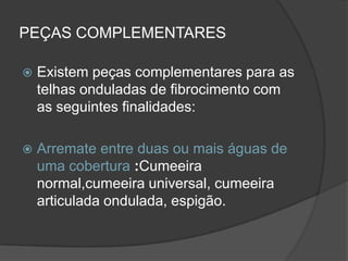 PEÇAS COMPLEMENTARES
 Existem peças complementares para as
telhas onduladas de fibrocimento com
as seguintes finalidades:
 Arremate entre duas ou mais águas de
uma cobertura :Cumeeira
normal,cumeeira universal, cumeeira
articulada ondulada, espigão.
 