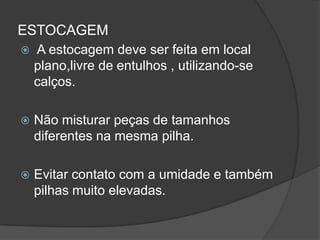 ESTOCAGEM
 A estocagem deve ser feita em local
plano,livre de entulhos , utilizando-se
calços.
 Não misturar peças de tamanhos
diferentes na mesma pilha.
 Evitar contato com a umidade e também
pilhas muito elevadas.
 