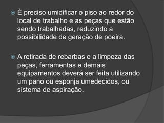  É preciso umidificar o piso ao redor do
local de trabalho e as peças que estão
sendo trabalhadas, reduzindo a
possibilidade de geração de poeira.
 A retirada de rebarbas e a limpeza das
peças, ferramentas e demais
equipamentos deverá ser feita utilizando
um pano ou esponja umedecidos, ou
sistema de aspiração.
 
