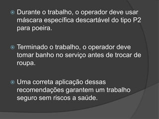  Durante o trabalho, o operador deve usar
máscara específica descartável do tipo P2
para poeira.
 Terminado o trabalho, o operador deve
tomar banho no serviço antes de trocar de
roupa.
 Uma correta aplicação dessas
recomendações garantem um trabalho
seguro sem riscos a saúde.
 