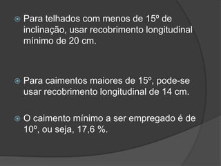  Para telhados com menos de 15º de
inclinação, usar recobrimento longitudinal
mínimo de 20 cm.
 Para caimentos maiores de 15º, pode-se
usar recobrimento longitudinal de 14 cm.
 O caimento mínimo a ser empregado é de
10º, ou seja, 17,6 %.
 