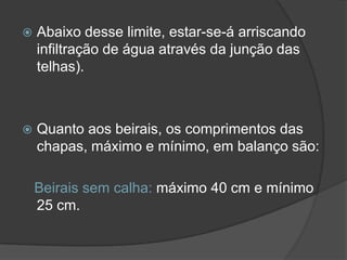  Abaixo desse limite, estar-se-á arriscando
infiltração de água através da junção das
telhas).
 Quanto aos beirais, os comprimentos das
chapas, máximo e mínimo, em balanço são:
Beirais sem calha: máximo 40 cm e mínimo
25 cm.
 
