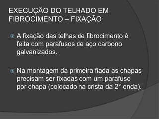 EXECUÇÃO DO TELHADO EM
FIBROCIMENTO – FIXAÇÃO
 A fixação das telhas de fibrocimento é
feita com parafusos de aço carbono
galvanizados.
 Na montagem da primeira fiada as chapas
precisam ser fixadas com um parafuso
por chapa (colocado na crista da 2° onda).
 