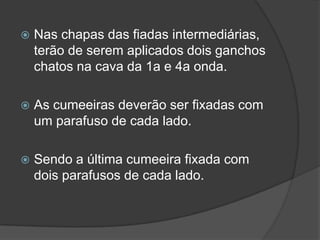  Nas chapas das fiadas intermediárias,
terão de serem aplicados dois ganchos
chatos na cava da 1a e 4a onda.
 As cumeeiras deverão ser fixadas com
um parafuso de cada lado.
 Sendo a última cumeeira fixada com
dois parafusos de cada lado.
 