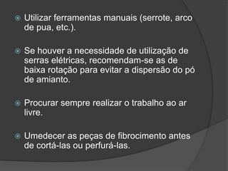  Utilizar ferramentas manuais (serrote, arco
de pua, etc.).
 Se houver a necessidade de utilização de
serras elétricas, recomendam-se as de
baixa rotação para evitar a dispersão do pó
de amianto.
 Procurar sempre realizar o trabalho ao ar
livre.
 Umedecer as peças de fibrocimento antes
de cortá-las ou perfurá-las.
 