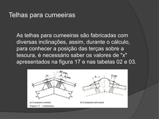 Telhas para cumeeiras
As telhas para cumeeiras são fabricadas com
diversas inclinações, assim, durante o cálculo,
para conhecer a posição das terças sobre a
tesoura, é necessário saber os valores de "x"
apresentados na figura 17 e nas tabelas 02 e 03.
 