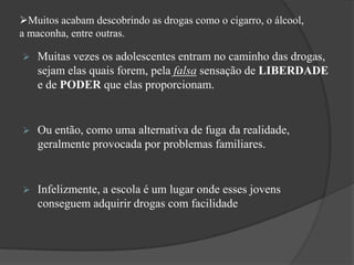 Muitos acabam descobrindo as drogas como o cigarro, o álcool,
a maconha, entre outras.
 Muitas vezes os adolescentes entram no caminho das drogas,
sejam elas quais forem, pela falsa sensação de LIBERDADE
e de PODER que elas proporcionam.
 Ou então, como uma alternativa de fuga da realidade,
geralmente provocada por problemas familiares.
 Infelizmente, a escola é um lugar onde esses jovens
conseguem adquirir drogas com facilidade
 