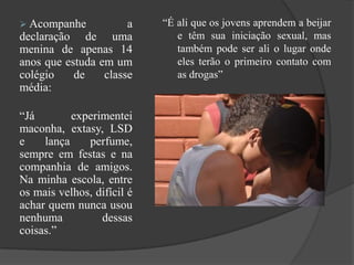  Acompanhe a
declaração de uma
menina de apenas 14
anos que estuda em um
colégio de classe
média:
“Já experimentei
maconha, extasy, LSD
e lança perfume,
sempre em festas e na
companhia de amigos.
Na minha escola, entre
os mais velhos, difícil é
achar quem nunca usou
nenhuma dessas
coisas.”
“É ali que os jovens aprendem a beijar
e têm sua iniciação sexual, mas
também pode ser ali o lugar onde
eles terão o primeiro contato com
as drogas”
 
