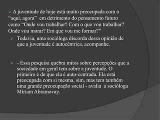  A juventude de hoje está muito preocupada com o
“aqui, agora” em detrimento do pensamento futuro
como “Onde vou trabalhar? Com o que vou trabalhar?
Onde vou morar? Em que vou me formar?”
 Todavia, uma socióloga discorda dessa opinião de
que a juventude é autocêntrica, acompanhe.
 - Essa pesquisa quebra mitos sobre percepções que a
sociedade em geral tem sobre a juventude. O
primeiro é de que ela é auto-centrada. Ela está
preocupada com si mesma, sim, mas tem também
uma grande preocupação social - avalia a socióloga
Miriam Abramovay.
 