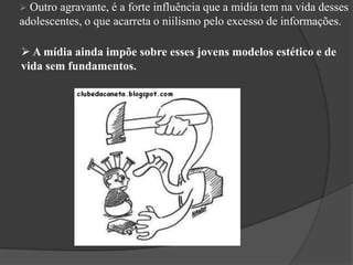  A mídia ainda impõe sobre esses jovens modelos estético e de
vida sem fundamentos.
 Outro agravante, é a forte influência que a mídia tem na vida desses
adolescentes, o que acarreta o niilismo pelo excesso de informações.
 