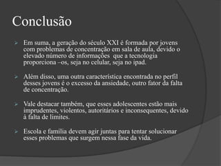 Conclusão
 Em suma, a geração do século XXI é formada por jovens
com problemas de concentração em sala de aula, devido o
elevado número de informações que a tecnologia
proporciona –os, seja no celular, seja no ipad.
 Além disso, uma outra característica encontrada no perfil
desses jovens é o excesso da ansiedade, outro fator da falta
de concentração.
 Vale destacar também, que esses adolescentes estão mais
imprudentes, violentos, autoritários e inconsequentes, devido
à falta de limites.
 Escola e família devem agir juntas para tentar solucionar
esses problemas que surgem nessa fase da vida.
 