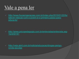 Vale a pena ler
 http://www.focoemgeracoes.com.br/index.php/2010/01/22/for
talecer-relacao-com-o-jovem-e-o-primeiro-passo-para-
educa-lo/
 http://www.psicopedagogia.com.br/entrevistas/entrevista.asp
?entrID=61
 http://veja.abril.com.br/noticia/educacao/drogas-perigo-
ronda-escolas
 