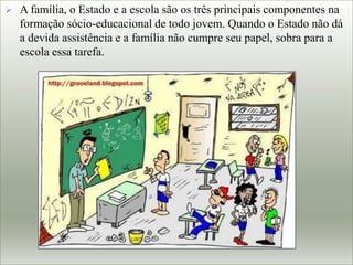  A família, o Estado e a escola são os três principais componentes na
formação sócio-educacional de todo jovem. Quando o Estado não dá
a devida assistência e a família não cumpre seu papel, sobra para a
escola essa tarefa.
 