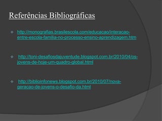 Referências Bibliográficas
 http://monografias.brasilescola.com/educacao/interacao-
entre-escola-familia-no-processo-ensino-aprendizagem.htm
 http://toni-desafiosdajuventude.blogspot.com.br/2010/04/os-
jovens-de-hoje-um-quadro-global.html
 http://biblioinfonews.blogspot.com.br/2010/07/nova-
geracao-de-jovens-o-desafio-da.html
 