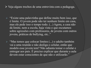  Veja alguns trechos de uma entrevista com a pedagoga.
 “Existe uma palavrinha que define muito bem isso, que
é limite. O jovem pode não ter nenhum limite em casa,
mas ele pede isso o tempo todo. (...) Agora, a casa não
dá limite, nem a escola, haja vista o que escutamos
sobre agressões com professores, de jovens com outros
jovens, práticas de bullying, etc..”
 “Mas temos que colocar limites (...) o adulto também
vai a uma reunião e não desliga o celular, então que
modelo esse jovem tem? Não adianta tomar o celular e
entregar aos pais. É preciso explicar que durante a aula
devem estar conscientes de que não o utilizarão.”
 