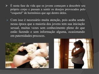  É nesta fase da vida que os jovens começam a descobrir seu
próprio corpo e passam a sentir os desejos provocados pelo
“coquetel” de hormônios que age dentro deles.
 Com isso é necessário muita atenção, pois acaba sendo
nessa época que a maioria dos jovens tem sua iniciação
sexual, muitas vezes sem conhecimento pleno do que
estão fazendo e sem informação alguma, ocasionando
em paternidades precoces.
 