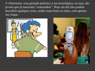  Outrossim, essa geração pertence a era tecnológica, ou seja, são
jovens que já nasceram “conectados”. Hoje em dia eles podem
descobrir qualquer coisa, sendo essas boas ou ruins, com apenas
um clique.
 