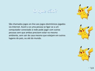 13
São chamados jogos on-line aos jogos electrónicos jogados
via Internet. Assim a se uma pessoa se ligar-se a um
computador conectado à rede pode jogar com outras
pessoas sem que ambos precisem estar no mesmo
ambiente, sem sair de casa mesmo que estejam em outros
lugares do país, ou até do mundo.
2
 