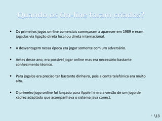 13
 Os primeiros jogos on-line comerciais começaram a aparecer em 1989 e eram
jogados via ligação direta local ou direta internacional.
 A desvantagem nessa época era jogar somente com um adversário.
 Antes desse ano, era possível jogar online mas era necessário bastante
conhecimento técnico.
 Para jogalos era preciso ter bastante dinheiro, pois a conta telefónica era muito
alta.
 O primeiro jogo online foi lançado para Apple I e era a versão de um jogo de
xadrez adaptado que acompanhava o sistema java conect.
4
 