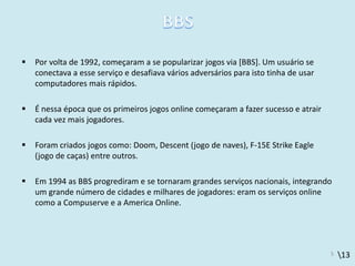 13
 Por volta de 1992, começaram a se popularizar jogos via [BBS]. Um usuário se
conectava a esse serviço e desafiava vários adversários para isto tinha de usar
computadores mais rápidos.
 É nessa época que os primeiros jogos online começaram a fazer sucesso e atrair
cada vez mais jogadores.
 Foram criados jogos como: Doom, Descent (jogo de naves), F-15E Strike Eagle
(jogo de caças) entre outros.
 Em 1994 as BBS progrediram e se tornaram grandes serviços nacionais, integrando
um grande número de cidades e milhares de jogadores: eram os serviços online
como a Compuserve e a America Online.
5
 