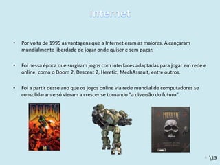 13
• Por volta de 1995 as vantagens que a Internet eram as maiores. Alcançaram
mundialmente liberdade de jogar onde quiser e sem pagar.
• Foi nessa época que surgiram jogos com interfaces adaptadas para jogar em rede e
online, como o Doom 2, Descent 2, Heretic, MechAssault, entre outros.
• Foi a partir desse ano que os jogos online via rede mundial de computadores se
consolidaram e só vieram a crescer se tornando "a diversão do futuro".
6
 