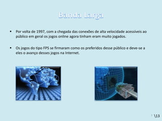 13
 Por volta de 1997, com a chegada das conexões de alta velocidade acessíveis ao
público em geral os jogos online agora tinham eram muito jogados.
 Os jogos do tipo FPS se firmaram como os preferidos desse público e deve-se a
eles o avanço desses jogos na Internet.
7
 