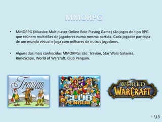 13
• MMORPG (Massive Multiplayer Online Role Playing Game) são jogos do tipo RPG
que reúnem multidões de jogadores numa mesma partida. Cada jogador participa
de um mundo virtual e joga com milhares de outros jogadores.
• Alguns dos mais conhecidos MMORPGs são: Travian, Star Wars Galaxies,
RuneScape, World of Warcraft, Club Penguin.
8
 