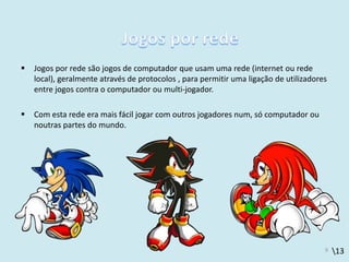 13
 Jogos por rede são jogos de computador que usam uma rede (internet ou rede
local), geralmente através de protocolos , para permitir uma ligação de utilizadores
entre jogos contra o computador ou multi-jogador.
 Com esta rede era mais fácil jogar com outros jogadores num, só computador ou
noutras partes do mundo.
9
 
